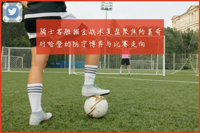 骑士客胜掘金战术复盘聚焦约基奇对哈登的防守博弈与比赛走向