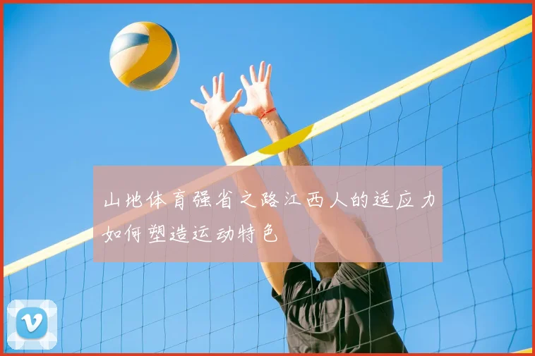 山地体育强省之路江西人的适应力如何塑造运动特色