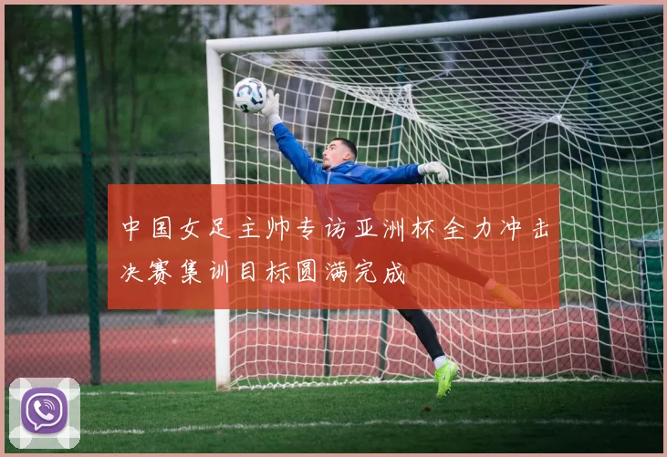 中国女足主帅专访亚洲杯全力冲击决赛集训目标圆满完成