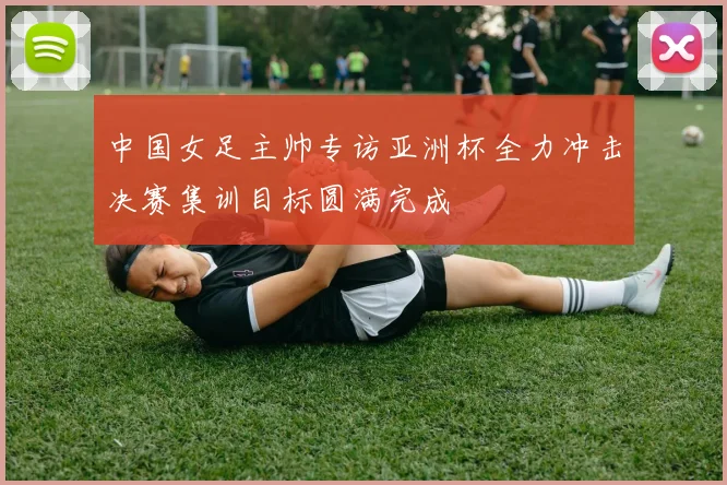 中国女足主帅专访亚洲杯全力冲击决赛集训目标圆满完成