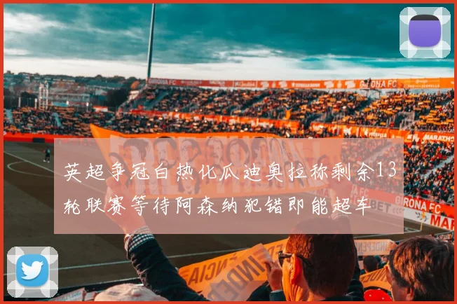 英超争冠白热化瓜迪奥拉称剩余13轮联赛等待阿森纳犯错即能超车