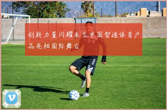 创新力量闪耀米兰中国智造体育产品亮相国际舞台