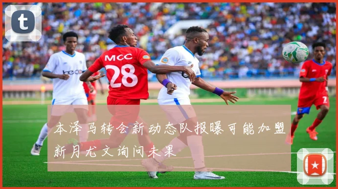 本泽马转会新动态队报曝可能加盟新月尤文询问未果
