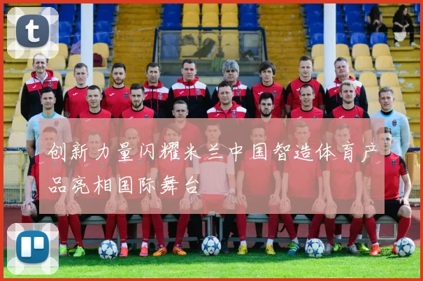 创新力量闪耀米兰中国智造体育产品亮相国际舞台