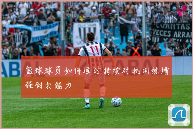 篮球球员如何通过持续对抗训练增强耐打能力