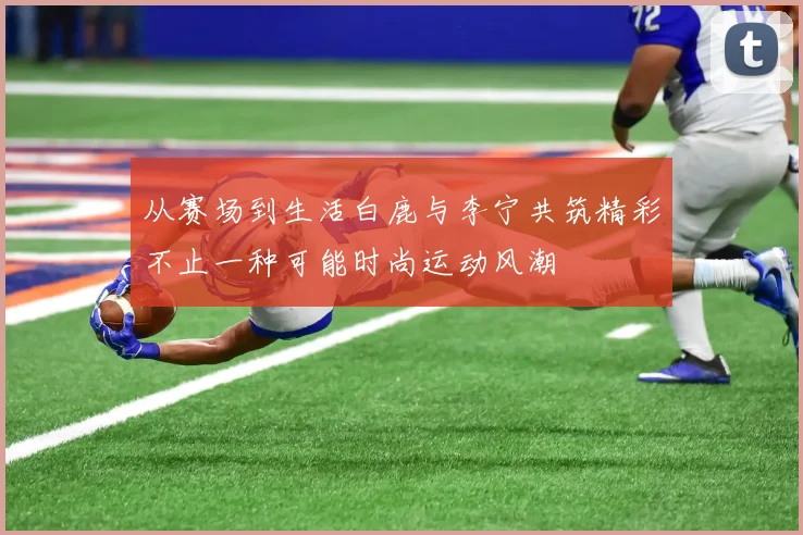 从赛场到生活白鹿与李宁共筑精彩不止一种可能时尚运动风潮