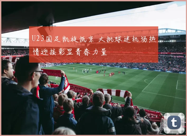 U23国足凯旋抵京 大批球迷机场热情迎接彰显青春力量