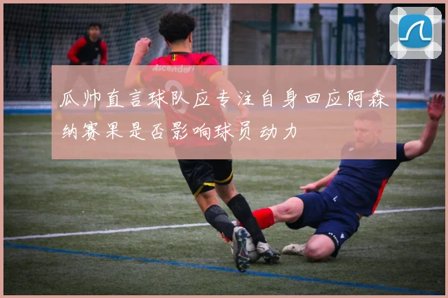 瓜帅直言球队应专注自身回应阿森纳赛果是否影响球员动力