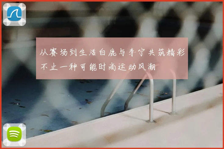 从赛场到生活白鹿与李宁共筑精彩不止一种可能时尚运动风潮