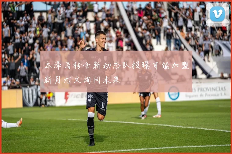本泽马转会新动态队报曝可能加盟新月尤文询问未果