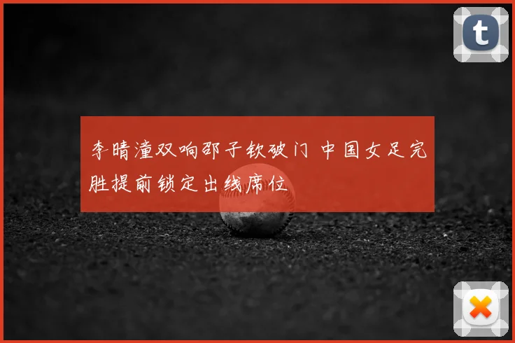 李晴潼双响邵子钦破门 中国女足完胜提前锁定出线席位