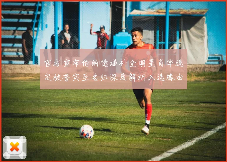 官方宣布伦纳德递补全明星肖华选定被誉实至名归深度解析入选缘由