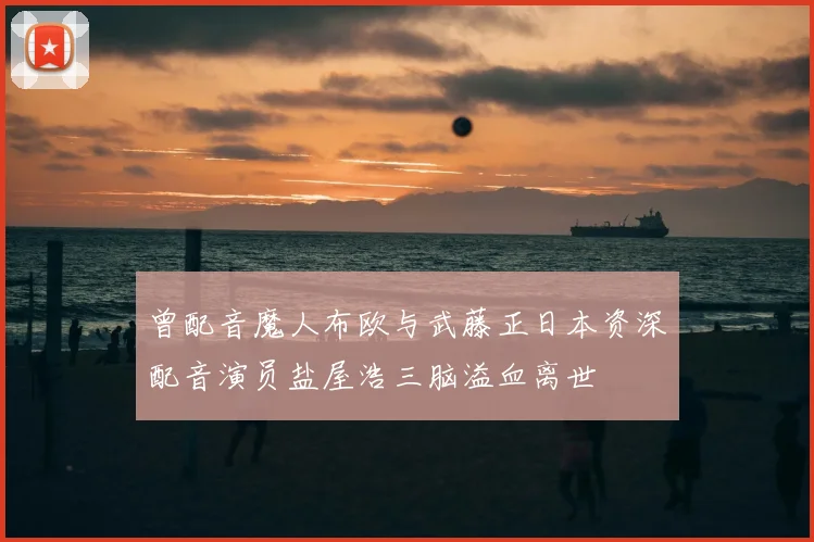 曾配音魔人布欧与武藤正日本资深配音演员盐屋浩三脑溢血离世