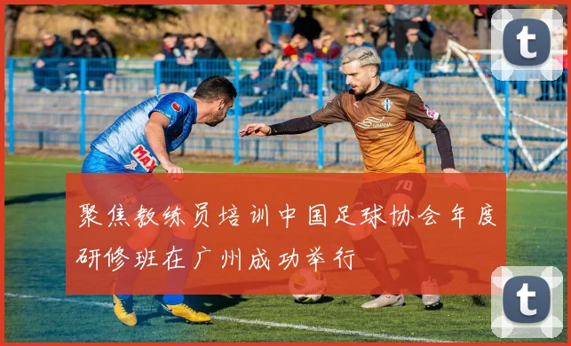 聚焦教练员培训中国足球协会年度研修班在广州成功举行