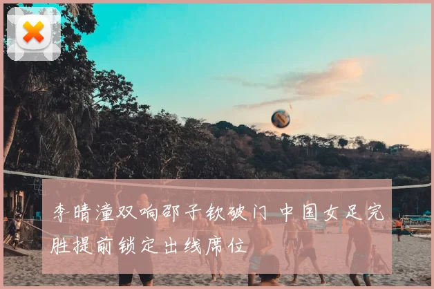 李晴潼双响邵子钦破门 中国女足完胜提前锁定出线席位