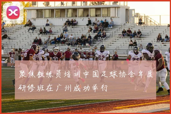 聚焦教练员培训中国足球协会年度研修班在广州成功举行